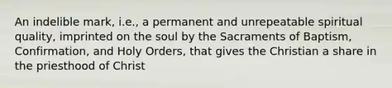 An indelible mark, i.e., a permanent and unrepeatable spiritual quality, imprinted on the soul by the Sacraments of Baptism, Confirmation, and Holy Orders, that gives the Christian a share in the priesthood of Christ