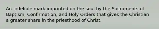 An indelible mark imprinted on the soul by the Sacraments of Baptism, Confirmation, and Holy Orders that gives the Christian a greater share in the priesthood of Christ.