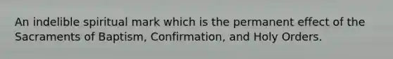 An indelible spiritual mark which is the permanent effect of the Sacraments of Baptism, Confirmation, and Holy Orders.