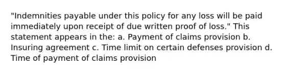 "Indemnities payable under this policy for any loss will be paid immediately upon receipt of due written proof of loss." This statement appears in the: a. Payment of claims provision b. Insuring agreement c. Time limit on certain defenses provision d. Time of payment of claims provision