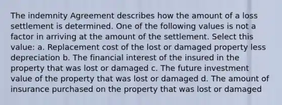 The indemnity Agreement describes how the amount of a loss settlement is determined. One of the following values is not a factor in arriving at the amount of the settlement. Select this value: a. Replacement cost of the lost or damaged property less depreciation b. The financial interest of the insured in the property that was lost or damaged c. The future investment value of the property that was lost or damaged d. The amount of insurance purchased on the property that was lost or damaged