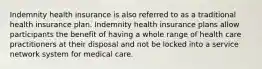 Indemnity health insurance is also referred to as a traditional health insurance plan. Indemnity health insurance plans allow participants the benefit of having a whole range of health care practitioners at their disposal and not be locked into a service network system for medical care.