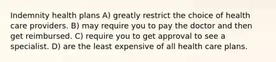 Indemnity health plans A) greatly restrict the choice of health care providers. B) may require you to pay the doctor and then get reimbursed. C) require you to get approval to see a specialist. D) are the least expensive of all health care plans.