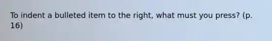 To indent a bulleted item to the right, what must you press? (p. 16)