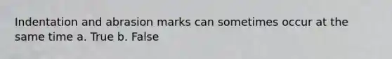 Indentation and abrasion marks can sometimes occur at the same time a. True b. False