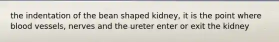 the indentation of the bean shaped kidney, it is the point where blood vessels, nerves and the ureter enter or exit the kidney