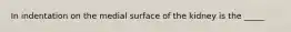 In indentation on the medial surface of the kidney is the _____