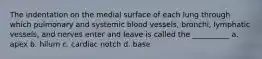 The indentation on the medial surface of each lung through which pulmonary and systemic blood vessels, bronchi, lymphatic vessels, and nerves enter and leave is called the __________ a. apex b. hilum c. cardiac notch d. base