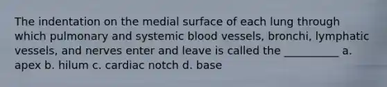 The indentation on the medial surface of each lung through which pulmonary and systemic <a href='https://www.questionai.com/knowledge/kZJ3mNKN7P-blood-vessels' class='anchor-knowledge'>blood vessels</a>, bronchi, <a href='https://www.questionai.com/knowledge/ki6sUebkzn-lymphatic-vessels' class='anchor-knowledge'>lymphatic vessels</a>, and nerves enter and leave is called the __________ a. apex b. hilum c. cardiac notch d. base