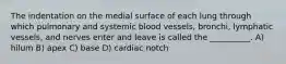 The indentation on the medial surface of each lung through which pulmonary and systemic blood vessels, bronchi, lymphatic vessels, and nerves enter and leave is called the __________. A) hilum B) apex C) base D) cardiac notch