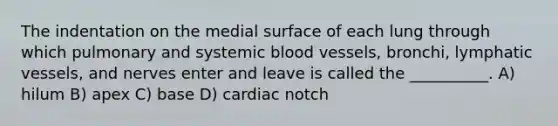 The indentation on the medial surface of each lung through which pulmonary and systemic <a href='https://www.questionai.com/knowledge/kZJ3mNKN7P-blood-vessels' class='anchor-knowledge'>blood vessels</a>, bronchi, <a href='https://www.questionai.com/knowledge/ki6sUebkzn-lymphatic-vessels' class='anchor-knowledge'>lymphatic vessels</a>, and nerves enter and leave is called the __________. A) hilum B) apex C) base D) cardiac notch