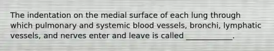 The indentation on the medial surface of each lung through which pulmonary and systemic blood vessels, bronchi, lymphatic vessels, and nerves enter and leave is called ____________.