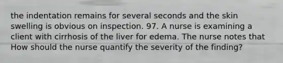 the indentation remains for several seconds and the skin swelling is obvious on inspection. 97. A nurse is examining a client with cirrhosis of the liver for edema. The nurse notes that How should the nurse quantify the severity of the finding?