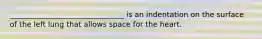 _______________________________ is an indentation on the surface of the left lung that allows space for the heart.