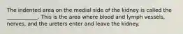 The indented area on the medial side of the kidney is called the ____________. This is the area where blood and lymph vessels, nerves, and the ureters enter and leave the kidney.