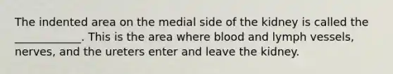 The indented area on the medial side of the kidney is called the ____________. This is the area where blood and lymph vessels, nerves, and the ureters enter and leave the kidney.