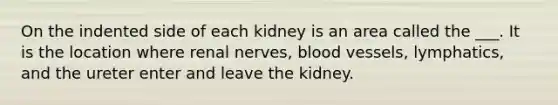 On the indented side of each kidney is an area called the ___. It is the location where renal nerves, <a href='https://www.questionai.com/knowledge/kZJ3mNKN7P-blood-vessels' class='anchor-knowledge'>blood vessels</a>, lymphatics, and the ureter enter and leave the kidney.