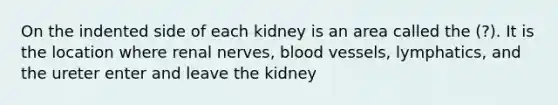 On the indented side of each kidney is an area called the (?). It is the location where renal nerves, blood vessels, lymphatics, and the ureter enter and leave the kidney