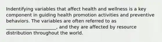 Indentifying variables that affect health and wellness is a key component in guiding health promotion activities and preventive behaviors. The variables are often referred to as ______________________, and they are affected by resource distribution throughout the world.