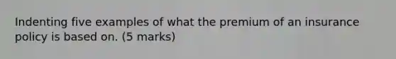 Indenting five examples of what the premium of an insurance policy is based on. (5 marks)