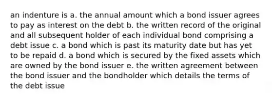 an indenture is a. the annual amount which a bond issuer agrees to pay as interest on the debt b. the written record of the original and all subsequent holder of each individual bond comprising a debt issue c. a bond which is past its maturity date but has yet to be repaid d. a bond which is secured by the fixed assets which are owned by the bond issuer e. the written agreement between the bond issuer and the bondholder which details the terms of the debt issue