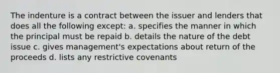 The indenture is a contract between the issuer and lenders that does all the following except: a. specifies the manner in which the principal must be repaid b. details the nature of the debt issue c. gives management's expectations about return of the proceeds d. lists any restrictive covenants