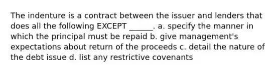 The indenture is a contract between the issuer and lenders that does all the following EXCEPT ______. a. specify the manner in which the principal must be repaid b. give management's expectations about return of the proceeds c. detail the nature of the debt issue d. list any restrictive covenants