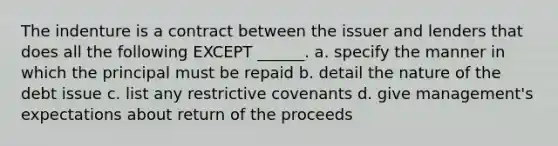 The indenture is a contract between the issuer and lenders that does all the following EXCEPT ______. a. specify the manner in which the principal must be repaid b. detail the nature of the debt issue c. list any restrictive covenants d. give management's expectations about return of the proceeds