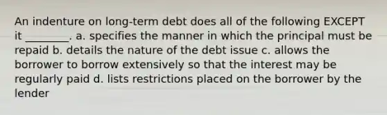 An indenture on long-term debt does all of the following EXCEPT it ________. a. specifies the manner in which the principal must be repaid b. details the nature of the debt issue c. allows the borrower to borrow extensively so that the interest may be regularly paid d. lists restrictions placed on the borrower by the lender