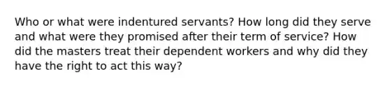 Who or what were indentured servants? How long did they serve and what were they promised after their term of service? How did the masters treat their dependent workers and why did they have the right to act this way?