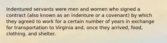 Indentured servants were men and women who signed a contract (also known as an indenture or a covenant) by which they agreed to work for a certain number of years in exchange for transportation to Virginia and, once they arrived, food, clothing, and shelter.