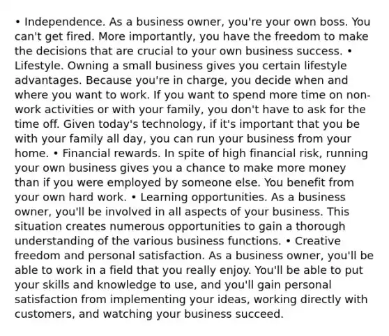 • Independence. As a business owner, you're your own boss. You can't get fired. More importantly, you have the freedom to make the decisions that are crucial to your own business success. • Lifestyle. Owning a small business gives you certain lifestyle advantages. Because you're in charge, you decide when and where you want to work. If you want to spend more time on non-work activities or with your family, you don't have to ask for the time off. Given today's technology, if it's important that you be with your family all day, you can run your business from your home. • Financial rewards. In spite of high financial risk, running your own business gives you a chance to make more money than if you were employed by someone else. You benefit from your own hard work. • Learning opportunities. As a business owner, you'll be involved in all aspects of your business. This situation creates numerous opportunities to gain a thorough understanding of the various business functions. • Creative freedom and personal satisfaction. As a business owner, you'll be able to work in a field that you really enjoy. You'll be able to put your skills and knowledge to use, and you'll gain personal satisfaction from implementing your ideas, working directly with customers, and watching your business succeed.