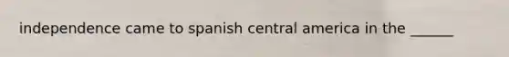 independence came to spanish central america in the ______