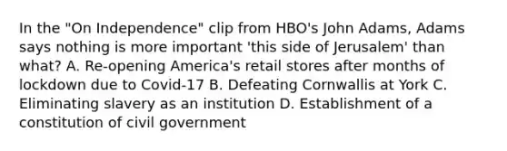 In the "On Independence" clip from HBO's John Adams, Adams says nothing is more important 'this side of Jerusalem' than what? A. Re-opening America's retail stores after months of lockdown due to Covid-17 B. Defeating Cornwallis at York C. Eliminating slavery as an institution D. Establishment of a constitution of civil government