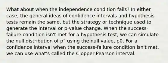 What about when the independence condition fails? In either case, the general ideas of confidence intervals and hypothesis tests remain the same, but the strategy or technique used to generate the interval or p-value change. When the success-failure condition isn't met for a hypothesis test, we can simulate the null distribution of pˆ using the null value, p0. For a confidence interval when the success-failure condition isn't met, we can use what's called the Clopper-Pearson interval.