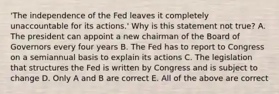 ​'The independence of the Fed leaves it completely unaccountable for its​ actions.' Why is this statement not​ true? A. The president can appoint a new chairman of the Board of Governors every four years B. The Fed has to report to Congress on a semiannual basis to explain its actions C. The legislation that structures the Fed is written by Congress and is subject to change D. Only A and B are correct E. All of the above are correct