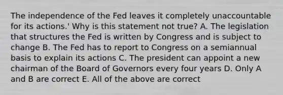 The independence of the Fed leaves it completely unaccountable for its​ actions.' Why is this statement not​ true? A. The legislation that structures the Fed is written by Congress and is subject to change B. The Fed has to report to Congress on a semiannual basis to explain its actions C. The president can appoint a new chairman of the Board of Governors every four years D. Only A and B are correct E. All of the above are correct