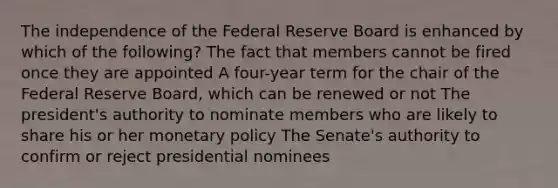 The independence of the Federal Reserve Board is enhanced by which of the following? The fact that members cannot be fired once they are appointed A four-year term for the chair of the Federal Reserve Board, which can be renewed or not The president's authority to nominate members who are likely to share his or her monetary policy The Senate's authority to confirm or reject presidential nominees