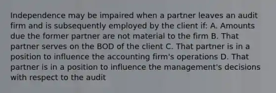 Independence may be impaired when a partner leaves an audit firm and is subsequently employed by the client if: A. Amounts due the former partner are not material to the firm B. That partner serves on the BOD of the client C. That partner is in a position to influence the accounting firm's operations D. That partner is in a position to influence the management's decisions with respect to the audit