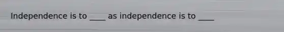 Independence is to ____ as independence is to ____