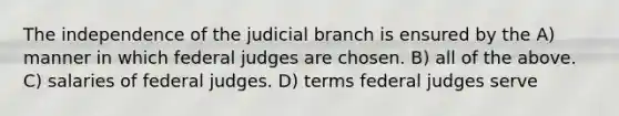 The independence of the judicial branch is ensured by the A) manner in which federal judges are chosen. B) all of the above. C) salaries of federal judges. D) terms federal judges serve