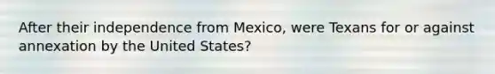 After their independence from Mexico, were Texans for or against annexation by the United States?