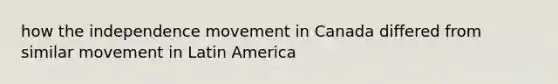 how the independence movement in Canada differed from similar movement in Latin America