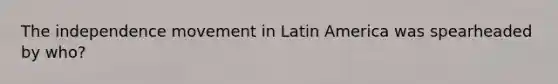 The independence movement in Latin America was spearheaded by who?