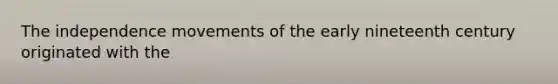 The independence movements of the early nineteenth century originated with the
