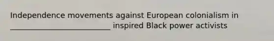 Independence movements against European colonialism in __________________________ inspired Black power activists