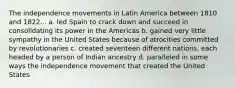 The independence movements in Latin America between 1810 and 1822... a. led Spain to crack down and succeed in consolidating its power in the Americas b. gained very little sympathy in the United States because of atrocities committed by revolutionaries c. created seventeen different nations, each headed by a person of Indian ancestry d. paralleled in some ways the independence movement that created the United States