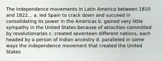 The independence movements in Latin America between 1810 and 1822... a. led Spain to crack down and succeed in consolidating its power in the Americas b. gained very little sympathy in the United States because of atrocities committed by revolutionaries c. created seventeen different nations, each headed by a person of Indian ancestry d. paralleled in some ways the independence movement that created the United States