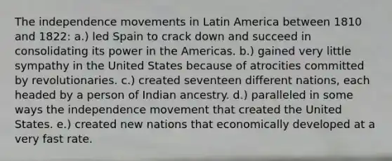 The independence movements in Latin America between 1810 and 1822: a.) led Spain to crack down and succeed in consolidating its power in the Americas. b.) gained very little sympathy in the United States because of atrocities committed by revolutionaries. c.) created seventeen different nations, each headed by a person of Indian ancestry. d.) paralleled in some ways the independence movement that created the United States. e.) created new nations that economically developed at a very fast rate.