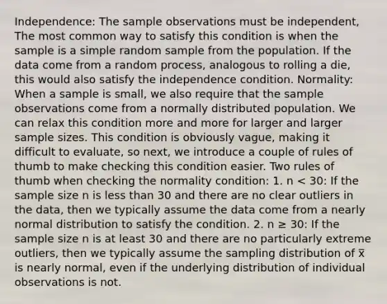 Independence: The sample observations must be independent, The most common way to satisfy this condition is when the sample is a simple random sample from the population. If the data come from a random process, analogous to rolling a die, this would also satisfy the independence condition. Normality: When a sample is small, we also require that the sample observations come from a normally distributed population. We can relax this condition more and more for larger and larger sample sizes. This condition is obviously vague, making it difficult to evaluate, so next, we introduce a couple of rules of thumb to make checking this condition easier. Two rules of thumb when checking the normality condition: 1. n < 30: If the sample size n is less than 30 and there are no clear outliers in the data, then we typically assume the data come from a nearly normal distribution to satisfy the condition. 2. n ≥ 30: If the sample size n is at least 30 and there are no particularly extreme outliers, then we typically assume the sampling distribution of x̅ is nearly normal, even if the underlying distribution of individual observations is not.